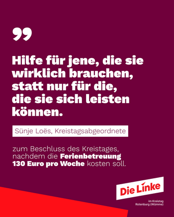 Hilfe für jene, die sie wirklich bruachen, statt nur für die, die sie sich leisten können. Sünje Loes, Kreistagsabgeordnete zum Beschluss des Kreistages nachdem die Ferienbetreuuung 130 Euro pro Woche kosten soll. Logo: Die Linke im Kreistag Rotenburg (Wümme)